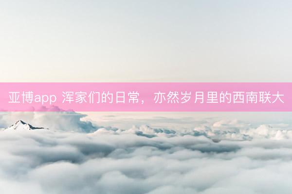 亚博app 浑家们的日常，亦然岁月里的西南联大