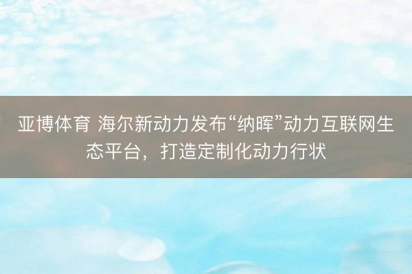 亚博体育 海尔新动力发布“纳晖”动力互联网生态平台，打造定制化动力行状