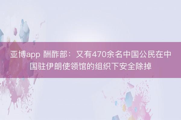亚博app 酬酢部：又有470余名中国公民在中国驻伊朗使领馆的组织下安全除掉