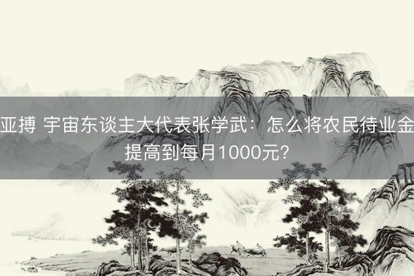 亚搏 宇宙东谈主大代表张学武：怎么将农民待业金提高到每月1000元？