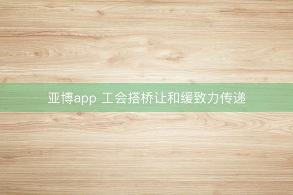 亚博app 工会搭桥让和缓致力传递