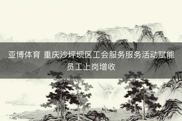 亚博体育 重庆沙坪坝区工会服务服务活动赋能员工上岗增收