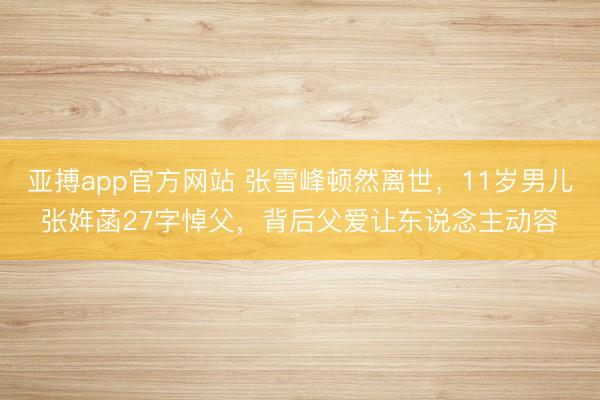 亚搏app官方网站 张雪峰顿然离世，11岁男儿张姩菡27字悼父，背后父爱让东说念主动容