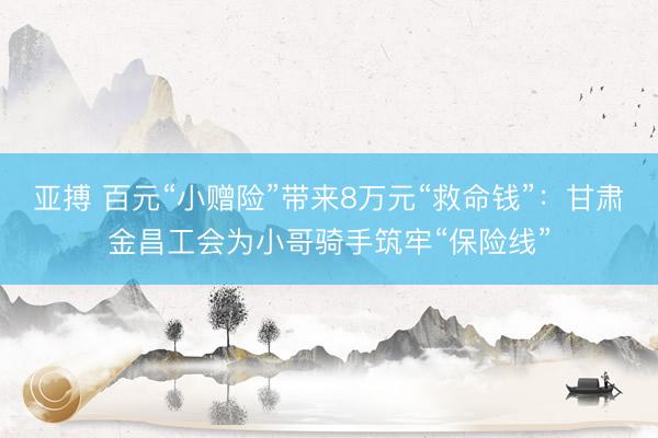 亚搏 百元“小赠险”带来8万元“救命钱”：甘肃金昌工会为小哥骑手筑牢“保险线”