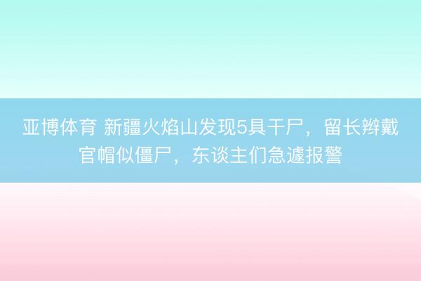 亚博体育 新疆火焰山发现5具干尸，留长辫戴官帽似僵尸，东谈主们急遽报警
