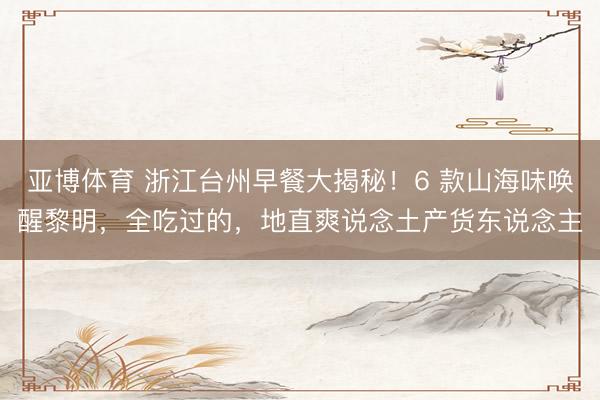 亚博体育 浙江台州早餐大揭秘！6 款山海味唤醒黎明，全吃过的，地直爽说念土产货东说念主