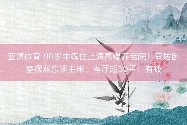 亚博体育 90岁牛犇住上海高端养老院！茕居卧室摆双东谈主床、客厅超30平：有钱