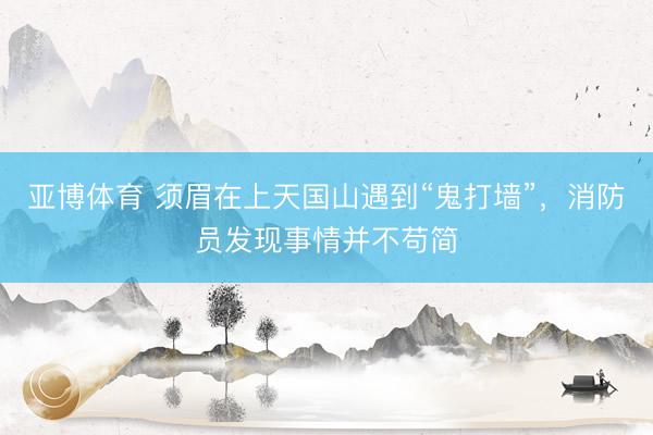 亚博体育 须眉在上天国山遇到“鬼打墙”，消防员发现事情并不苟简