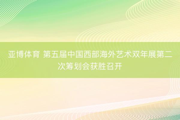 亚博体育 第五届中国西部海外艺术双年展第二次筹划会获胜召开