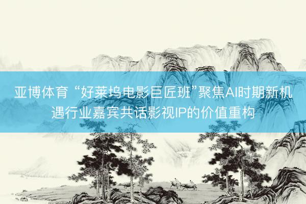 亚博体育 “好莱坞电影巨匠班”聚焦AI时期新机遇行业嘉宾共话影视IP的价值重构