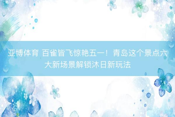 亚博体育 百雀皆飞惊艳五一！青岛这个景点六大新场景解锁沐日新玩法