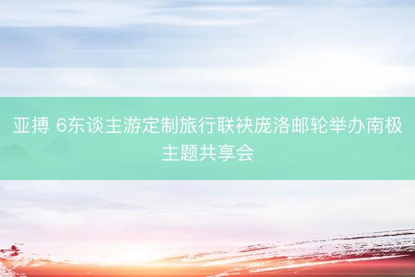 亚搏 6东谈主游定制旅行联袂庞洛邮轮举办南极主题共享会
