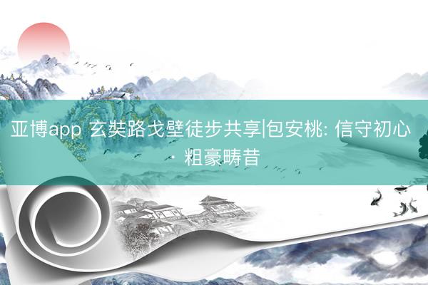 亚博app 玄奘路戈壁徒步共享|包安桃: 信守初心 · 粗豪畴昔