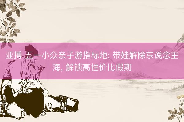 亚搏 五一小众亲子游指标地: 带娃解除东说念主海, 解锁高性价比假期