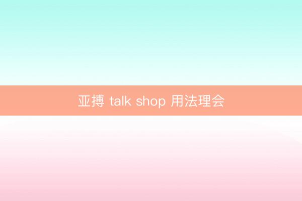 亚搏 talk shop 用法理会