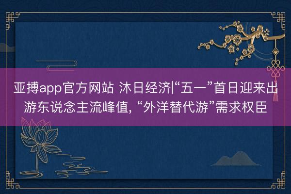 亚搏app官方网站 沐日经济|“五一”首日迎来出游东说念主流峰值, “外洋替代游”需求权臣