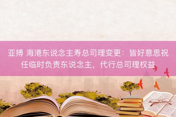 亚搏 海港东说念主寿总司理变更：皆好意思祝任临时负责东说念主，代行总司理权益